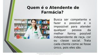 Busca ser competente e
fazer o possível e o
impossível para atender
qualquer pessoa da
melhor forma possível
independente de raça, cor
ou classe social. Trata
cada cliente como se fosse
único, pois eles são.
Quem é o Atendente de
Farmácia?
Document shared on https://www.docsity.com/pt/aula-atendente-de-farmacia/5033501/
Downloaded by: fernando-santos-oob (nandoscoth@gmail.com)
 