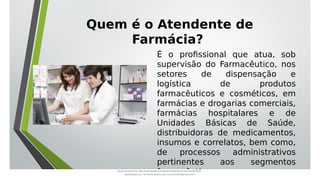 É o profissional que atua, sob
supervisão do Farmacêutico, nos
setores de dispensação e
logística de produtos
farmacêuticos e cosméticos, em
farmácias e drogarias comerciais,
farmácias hospitalares e de
Unidades Básicas de Saúde,
distribuidoras de medicamentos,
insumos e correlatos, bem como,
de processos administrativos
pertinentes aos segmentos
farmacêuticos.
Quem é o Atendente de
Farmácia?
Document shared on https://www.docsity.com/pt/aula-atendente-de-farmacia/5033501/
Downloaded by: fernando-santos-oob (nandoscoth@gmail.com)
 