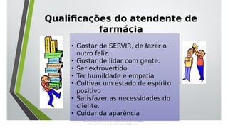 Qualificações do atendente de
farmácia
• Gostar de SERVIR, de fazer o
outro feliz.
• Gostar de lidar com gente.
• Ser extrovertido
• Ter humildade e empatia
• Cultivar um estado de espírito
positivo
• Satisfazer as necessidades do
cliente.
• Cuidar da aparência
Document shared on https://www.docsity.com/pt/aula-atendente-de-farmacia/5033501/
Downloaded by: fernando-santos-oob (nandoscoth@gmail.com)
 