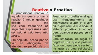 Reativo x Proativo
O profissional reativo é
aquele em que a primeira
reação é negar qualquer
pedido; ele
usa com frequência as
seguintes expressões: não
dá, não é, não tem, não
posso.
Em seguida, acaba por se
ver na obrigação de
atender ao pedido de um
cliente.
Proativo é o profissional que
usa frequentemente as
expressões: o que é, o que
dá, o que tem, o que pode. A
atitude proativa é aquela
que, quando a pessoa se vê
frente a
uma limitação, no lugar da
negativa, diz que é possível
fazer ou o que pode ser feito
no lugar de uma solicitação
que não pode ser atendida.
Document shared on https://www.docsity.com/pt/aula-atendente-de-farmacia/5033501/
Downloaded by: fernando-santos-oob (nandoscoth@gmail.com)
 