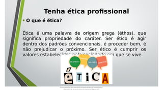 Tenha ética profissional
• O que é ética?
Ética é uma palavra de origem grega (éthos), que
significa propriedade do caráter. Ser ético é agir
dentro dos padrões convencionais, é proceder bem, é
não prejudicar o próximo. Ser ético é cumprir os
valores estabelecidos pela sociedade em que se vive.
Document shared on https://www.docsity.com/pt/aula-atendente-de-farmacia/5033501/
Downloaded by: fernando-santos-oob (nandoscoth@gmail.com)
 