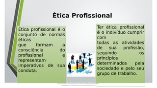 Ética Profissional
Ética profissional é o
conjunto de normas
éticas
que formam a
consciência do
profissional e
representam
imperativos de sua
conduta.
Ter ética profissional
é o indivíduo cumprir
com
todas as atividades
de sua profissão,
seguindo os
princípios
determinados pela
sociedade e pelo seu
grupo de trabalho.
Document shared on https://www.docsity.com/pt/aula-atendente-de-farmacia/5033501/
Downloaded by: fernando-santos-oob (nandoscoth@gmail.com)
 
