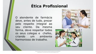 O atendente de farmácia
deve, antes de tudo, prezar
pelo respeito integral ao
seu cliente. Da mesma
forma, deve respeitar todos
os seus colegas e chefes,
criando um ambiente
harmonioso de trabalho.
Ética Profissional
Document shared on https://www.docsity.com/pt/aula-atendente-de-farmacia/5033501/
Downloaded by: fernando-santos-oob (nandoscoth@gmail.com)
 