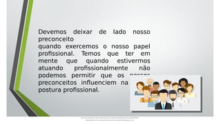 Devemos deixar de lado nosso
preconceito
quando exercemos o nosso papel
profissional. Temos que ter em
mente que quando estivermos
atuando profissionalmente não
podemos permitir que os nossos
preconceitos influenciem na nossa
postura profissional.
Document shared on https://www.docsity.com/pt/aula-atendente-de-farmacia/5033501/
Downloaded by: fernando-santos-oob (nandoscoth@gmail.com)
 