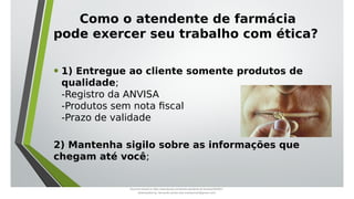 Como o atendente de farmácia
pode exercer seu trabalho com ética?
• 1) Entregue ao cliente somente produtos de
qualidade;
-Registro da ANVISA
-Produtos sem nota fiscal
-Prazo de validade
2) Mantenha sigilo sobre as informações que
chegam até você;
Document shared on https://www.docsity.com/pt/aula-atendente-de-farmacia/5033501/
Downloaded by: fernando-santos-oob (nandoscoth@gmail.com)
 