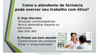 Como o atendente de farmácia
pode exercer seu trabalho com ética?
3) Seja discreto:
-Situações constrangedoras;
-Nunca demonstrar espanto ou
admiração;
-Não falar alto.
4) Preste um bom atendimento:
-Conhecimento dos produtos;
-Evitar a “empurroterapia”
Document shared on https://www.docsity.com/pt/aula-atendente-de-farmacia/5033501/
Downloaded by: fernando-santos-oob (nandoscoth@gmail.com)
 