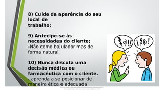 8) Cuide da aparência do seu
local de
trabalho;
9) Antecipe-se às
necessidades do cliente;
-Não como bajulador mas de
forma natural
10) Nunca discuta uma
decisão médica ou
farmacêutica com o cliente.
- aprenda a se posicionar de
maneira ética e adequada
Document shared on https://www.docsity.com/pt/aula-atendente-de-farmacia/5033501/
Downloaded by: fernando-santos-oob (nandoscoth@gmail.com)
 