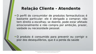 Relação Cliente - Atendente
• O perfil do consumidor de produtos farmacêuticos é
bastante particular: ele é obrigado a comprar; não
tem direito a escolhas; se doente, pode estar afetado
emocionalmente e não compra por ambição, prazer,
vaidade ou necessidade pessoal.
• O produto é consumido para prevenir ou corrigir o
pior dos desequilíbrios, que é a perda da saúde
Document shared on https://www.docsity.com/pt/aula-atendente-de-farmacia/5033501/
Downloaded by: fernando-santos-oob (nandoscoth@gmail.com)
 