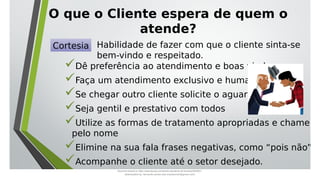 O que o Cliente espera de quem o
atende?
Dê preferência ao atendimento e boas vindas;
Faça um atendimento exclusivo e humanizado
Se chegar outro cliente solicite o aguardo
Seja gentil e prestativo com todos
Utilize as formas de tratamento apropriadas e chame
pelo nome
Elimine na sua fala frases negativas, como “pois não”
Acompanhe o cliente até o setor desejado.
Cortesia Habilidade de fazer com que o cliente sinta-se
bem-vindo e respeitado.
Document shared on https://www.docsity.com/pt/aula-atendente-de-farmacia/5033501/
Downloaded by: fernando-santos-oob (nandoscoth@gmail.com)
 