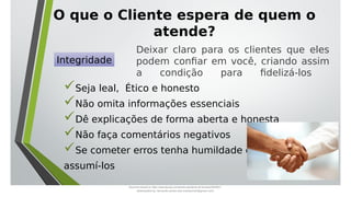 O que o Cliente espera de quem o
atende?
Seja leal, Ético e honesto
Não omita informações essenciais
Dê explicações de forma aberta e honesta
Não faça comentários negativos
Se cometer erros tenha humildade de
assumí-los
Integridade
Deixar claro para os clientes que eles
podem confiar em você, criando assim
a condição para fidelizá-los
Document shared on https://www.docsity.com/pt/aula-atendente-de-farmacia/5033501/
Downloaded by: fernando-santos-oob (nandoscoth@gmail.com)
 