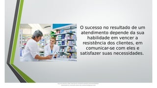 O sucesso no resultado de um
atendimento depende da sua
habilidade em vencer a
resistência dos clientes, em
comunicar-se com eles e
satisfazer suas necessidades.
Document shared on https://www.docsity.com/pt/aula-atendente-de-farmacia/5033501/
Downloaded by: fernando-santos-oob (nandoscoth@gmail.com)
 
