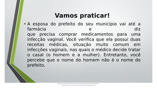 Vamos praticar!
• A esposa do prefeito do seu município vai até a
farmácia e diz
que precisa comprar medicamentos para uma
infecção vaginal. Você verifica que ela possui duas
receitas médicas, situação muito comum em
infecções vaginais, nas quais o médico decide tratar
o casal (o homem e a mulher). Entretanto, você
percebe que o nome do homem não é o nome do
prefeito.
Document shared on https://www.docsity.com/pt/aula-atendente-de-farmacia/5033501/
Downloaded by: fernando-santos-oob (nandoscoth@gmail.com)
 