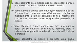 a) Você pergunta se o médico não se equivocou, porque
o nome do paciente não é o nome do prefeito
b) Você atende a cliente com educação, respeito e ética;
Procura tirar todas as suas dúvidas em relação ao
medicamento e jamais conversa com a mesma ou
com outras pessoas sobre as questões pessoais da
cliente.
c) Você atende a cliente com ética, mas a orienta a
parar de se envolver com outros homens, pois a
cidade inteira pode ficar sabendo que ela está traindo
o prefeito
d) Você aconselha a cliente a procurar uma ajuda
espiritual para salvar o seu casamento; fala, também,
Document shared on https://www.docsity.com/pt/aula-atendente-de-farmacia/5033501/
Downloaded by: fernando-santos-oob (nandoscoth@gmail.com)
 