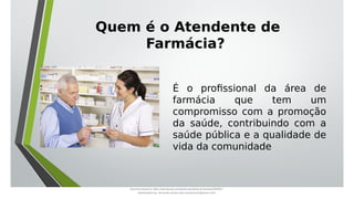 É o profissional da área de
farmácia que tem um
compromisso com a promoção
da saúde, contribuindo com a
saúde pública e a qualidade de
vida da comunidade
Quem é o Atendente de
Farmácia?
Document shared on https://www.docsity.com/pt/aula-atendente-de-farmacia/5033501/
Downloaded by: fernando-santos-oob (nandoscoth@gmail.com)
 