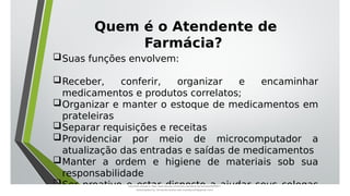Suas funções envolvem:
Receber, conferir, organizar e encaminhar
medicamentos e produtos correlatos;
Organizar e manter o estoque de medicamentos em
prateleiras
Separar requisições e receitas
Providenciar por meio de microcomputador a
atualização das entradas e saídas de medicamentos
Manter a ordem e higiene de materiais sob sua
responsabilidade
Ser proativo e estar disposto a ajudar seus colegas
Quem é o Atendente de
Farmácia?
Document shared on https://www.docsity.com/pt/aula-atendente-de-farmacia/5033501/
Downloaded by: fernando-santos-oob (nandoscoth@gmail.com)
 