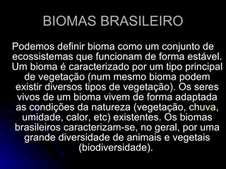 BIOMAS BRASILEIRO Podemos definir bioma como um conjunto de ecossistemas que funcionam de forma estável. Um bioma é caracterizado por um tipo principal de vegetação (num mesmo bioma podem existir diversos tipos de vegetação). Os seres vivos de um bioma vivem de forma adaptada as condições da natureza (vegetação,  chuva , umidade, calor, etc) existentes. Os biomas brasileiros caracterizam-se, no geral, por uma grande diversidade de animais e vegetais (biodiversidade).  