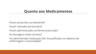 Quanto aos Medicamentos
Foram prescritos corretamente?
Foram retirados da farmácia?
Foram administrados conforme prescrição?
As checagens estão corretas?
Foi administrado medicação S/N, foi justiﬁcado no relatório de
enfermagem a necessidade?
 