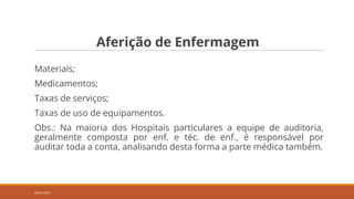 Aferição de Enfermagem
Materiais;
Medicamentos;
Taxas de serviços;
Taxas de uso de equipamentos.
Obs.: Na maioria dos Hospitais particulares a equipe de auditoria,
geralmente composta por enf. e téc. de enf., é responsável por
auditar toda a conta, analisando desta forma a parte médica também.
20/07/2022
 