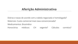 Aferição Administrativa
Diárias e taxas de acordo com a tabela negociada e homologada?
Materiais: Custo comercial mais taxa convencionada?
Medicamentos: Brasindice
Honorários médicos: CH vegente? Cálculos corretos?
 