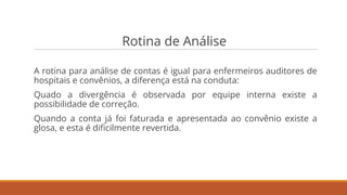 Rotina de Análise
A rotina para análise de contas é igual para enfermeiros auditores de
hospitais e convênios, a diferença está na conduta:
Quado a divergência é observada por equipe interna existe a
possibilidade de correção.
Quando a conta já foi faturada e apresentada ao convênio existe a
glosa, e esta é diﬁcilmente revertida.
 
