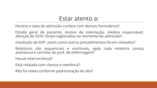 Estar atento a:
Horário e data de admissão confere com demais formulários?
Estado geral do paciente, motivo de internação, médico responsável,
aferição de SSVV, foram registrados no momento da admissão?
Instalação de AVP, assim como outros procedimentos foram relatados?
Relatórios são sequenciais e contínuos, após cada relatório consta
assinatura e carimbo do prof. de enfermagem?
Houve intercorrência?
Está relatada com clareza e coerência?
Alta foi relata conforme padronização de alta?
 