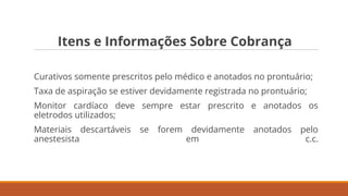 Itens e Informações Sobre Cobrança
Curativos somente prescritos pelo médico e anotados no prontuário;
Taxa de aspiração se estiver devidamente registrada no prontuário;
Monitor cardíaco deve sempre estar prescrito e anotados os
eletrodos utilizados;
Materiais descartáveis se forem devidamente anotados pelo
anestesista em c.c.
 