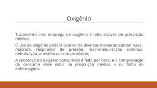 Oxigênio
Tratamento com emprego de oxigênio é feito através de prescrição
médica;
O uso de oxigênio poderá ocorrer de diversas maneiras: cateter nasal,
máscara, respirador de pressão, macronebulização contínua,
nebulização, anestèsicos com protóxido;
A cobrança do oxigênio consumido é feita por hora, e a comprovação
do consumo deve estar na prescrição médica e na folha de
enfermagem.
 