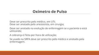 Oxímetro de Pulso
Deve ser prescrito pelo médico, em UTI;
Deve ser anotado pelo anestesista, em cirurgia;
Deve ser anotado na evolução de enfermagem se o paciente o está
utilizando;
A cobrança é feita por hora de utilização;
Se usado na SRPA deve ser prescrito pelo médico e anotado pela
enfermagem.
 