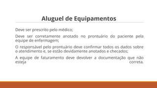 Aluguel de Equipamentos
Deve ser prescrito pelo médico;
Deve ser corretamente anotado no prontuário do paciente pela
equipe de enfermagem;
O responsável pelo prontuário deve conﬁrmar todos os dados sobre
o atendimento e, se estão devidamente anotados e checados;
A equipe de faturamento deve devolver a documentação que não
esteja correta.
 