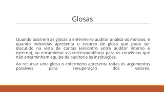 Glosas
Quando ocorrem as glosas o enfermeiro auditor analisa os motivos, e
quando indevidas apresenta o recurso de glosa que pode ser
discutido na vista de contas (encontro entre auditor interno e
externo), ou encaminhar via correspondência para os convênios que
não encaminham equipe de auditoria às instituições.
Ao recursar uma glosa o enfermeiro apresenta todas os argumentos
possíveis para recuperação dos valores.
 