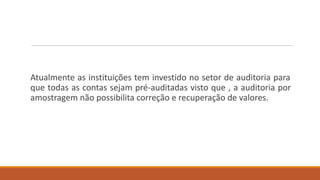 Atualmente as instituições tem investido no setor de auditoria para
que todas as contas sejam pré-auditadas visto que , a auditoria por
amostragem não possibilita correção e recuperação de valores.
 