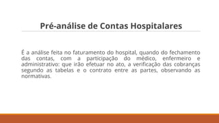 Pré-análise de Contas Hospitalares
É a análise feita no faturamento do hospital, quando do fechamento
das contas, com a participação do médico, enfermeiro e
administrativo: que irão efetuar no ato, a veriﬁcação das cobranças
segundo as tabelas e o contrato entre as partes, observando as
normativas.
 