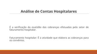 Análise de Contas Hospitalares
É a veriﬁcação da exatidão das cobranças efetuadas pelo setor de
faturamento hospitalar.
Faturamento hospitalar: É a atividade que elabora as cobranças para
os convênios.
 