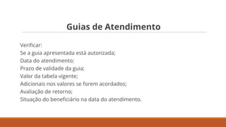 Guias de Atendimento
Veriﬁcar:
Se a guia apresentada está autorizada;
Data do atendimento;
Prazo de validade da guia;
Valor da tabela vigente;
Adicionais nos valores se forem acordados;
Avaliação de retorno;
Situação do beneﬁciário na data do atendimento.
 
