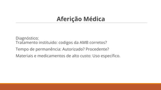 Aferição Médica
Diagnóstico;
Tratamento instituido: codigos da AMB corretos?
Tempo de permanência: Autorizado? Procedente?
Materiais e medicamentos de alto custo: Uso especíﬁco.
 
