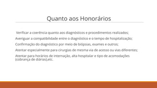 Quanto aos Honorários
Veriﬁcar a coerência quanto aos diagnósticos e procedimentos realizados;
Averiguar a compatibilidade entre o diagnóstico e o tempo de hospitalização;
Conﬁrmação do diagnóstico por meio de biópsias, exames e outros;
Atentar especialmente para cirurgias de mesma via de acesso ou vias diferentes;
Atentar para horários de internação, alta hospitalar e tipo de acomodações
(cobrança de diárias),etc.
 