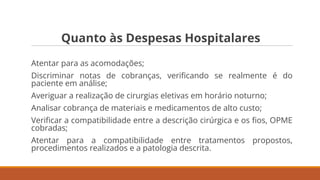Quanto às Despesas Hospitalares
Atentar para as acomodações;
Discriminar notas de cobranças, veriﬁcando se realmente é do
paciente em análise;
Averiguar a realização de cirurgias eletivas em horário noturno;
Analisar cobrança de materiais e medicamentos de alto custo;
Veriﬁcar a compatibilidade entre a descrição cirúrgica e os ﬁos, OPME
cobradas;
Atentar para a compatibilidade entre tratamentos propostos,
procedimentos realizados e a patologia descrita.
 