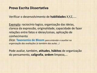 Prova Escrita Dissertativa
Verificar o desenvolvimento de habilidades X,Y,Z,....
Exemplo: raciocínio logico, organização das ideias,
clareza da expressão, originalidade, capacidade de fazer
relações entre fatos e ideias/coisas, aplicação de
conhecimento
Dica: Taxonomia de Bloom para entender e auxiliar na
organização das avaliações (e também das aulas...)
Pode avaliar, também, atitudes, hábitos de organização
do pensamento, caligrafia, ordem limpeza,...
 