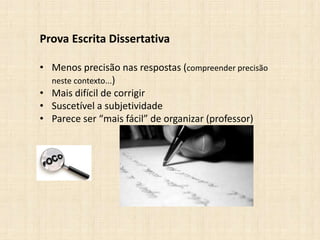 Prova Escrita Dissertativa
• Menos precisão nas respostas (compreender precisão
neste contexto...)
• Mais difícil de corrigir
• Suscetível a subjetividade
• Parece ser “mais fácil” de organizar (professor)
 