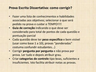 Prova Escrita Dissertativa: como corrigir?
• Fazer uma lista de conhecimentos e habilidades
associadas aos objetivos; selecionar o que será
pedido na prova e cuidar o TEMPO!!!!
• Guia de correção indicando o que deve ser
considerado para total de pontos de cada questão e
pontuação parcial
• Cada questão deve ter peso especifico e bem visível
(usar como base 1 a 10), provas “ponderadas”
costuma confundir estudantes...)
• Corrigir pergunta por pergunta e não prova por
prova. Ler tudo e depois atribuir grau.
• Criar categorias de controle tipo boas, suficientes e
insuficientes. Isto facilita atribuir notas as provas.
 