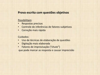 Prova escrita com questões objetivas
Possibilitam:
• Respostas precisas
• Controle de inferências de fatores subjetivos
• Correção mais rápida
Cuidados:
• Uso de técnicas de elaboração de questões
• Digitação mais elaborada
• Fatores de improvisação (“chute”)
que pode marcar as resposta e causar imprecisão
 