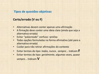 Tipos de questões objetivas
Certo/errado (V ou F)
• Alternativas devem conter apenas uma afirmação
• A firmação deve conter uma ideia clara (ainda que seja a
alternativa errada)
• Evitar “palavreado” confuso –prolixa
• Todas opções formuladas na forma afirmativa (até para a
alternativa errada)
• Cuidar para não retirar afirmações do contexto
• Evitar termos do tipo: todos, nunca , sempre... Indicam F
• Evitar termos do tipo: geralmente, algumas vezes, quase
sempre... Indicam V
 