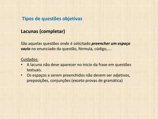 Tipos de questões objetivas
Lacunas (completar)
São aquelas questões onde é solicitado preencher um espaço
vazio no enunciado da questão, fórmula, código,....
Cuidados:
• A lacuna não deve aparecer no inicio da frase em questões
textuais.
• Os espaços a serem preenchidos não devem ser adjetivos,
preposições, conjunções (exceto provas de gramática)
 