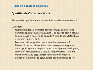 Tipos de questões objetivas
Questões de Correspondência
São aquelas tipo “numere a coluna B de acordo com a coluna A”
Cuidados:
• Numero de itens a numerar deve ser maior que os itens
numerados. Ex.: “numere a coluna B de acordo com a coluna
A” neste caso o numero de itens de A tem de ser MENOR que
o numero de itens de B
• Tem de existir respostas para todos itens da coluna A
• Evitar colocar na coluna B respostas com palavras que em
uma opção aparece no plural e na outra aparece no singular,
colocar ora substantivos e depois adjetivos para tratar da
mesma coisa...ou seja...evitar confundir o estudante!
• Cuidar o “tamanho” da coluna para não ficar difícil de ler
 