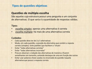 Tipos de questões objetivas
Questões de múltipla escolha
São aquelas cuja estrutura possui uma pergunta e um conjunto
de alternativas. O que varia é a quantidade de respostas válidas.
Tipos:
• escolha simples: apenas uma alternativa é correta
• escolha múltipla: há mais de uma alternativa correta
Cuidados:
• Cada questão deve ter de 3 a 5 alternativas
• Muda, em cada questão, a posição da alternativa que contém a reposta
correta (simples). Evite padrões que facilitem o “chute!
• Evitar “todas alternativas corretas”
• Evitar “todas alternativas incorretas”
• Procura observar a redação das alternativas de maneira a ficarem
semelhantes em tamanho, evitando destaque de uma em função das outras
• Evitar usar palavras-chave usadas no enunciado da questão naquela
alternativa que possui a resposta correta
 