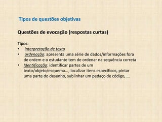 Tipos de questões objetivas
Questões de evocação (respostas curtas)
Tipos:
• interpretação de texto
• ordenação: apresenta uma série de dados/informações fora
de ordem e o estudante tem de ordenar na sequência correta
• Identificação: identificar partes de um
texto/objeto/esquema..., localizar itens específicos, pintar
uma parte do desenho, sublinhar um pedaço de código, ...
 