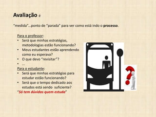 Avaliação é
“medida”...ponto de “parada” para ver como está indo o processo.
Para o professor:
• Será que minhas estratégias,
metodologias estão funcionando?
• Meus estudantes estão aprendendo
como eu esperava?
• O que devo “revisitar”?
• ...
Para o estudante:
• Será que minhas estratégias para
estudar estão funcionando?
• Será que o tempo dedicado aos
estudos está sendo suficiente?
“Só tem dúvidas quem estuda”
 