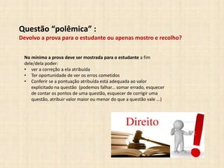 Questão “polêmica” :
Devolvo a prova para o estudante ou apenas mostro e recolho?
No mínimo a prova deve ser mostrada para o estudante a fim
dele/dela poder:
• ver a correção a ela atribuída
• Ter oportunidade de ver os erros cometidos
• Conferir se a pontuação atribuída está adequada ao valor
explicitado na questão (podemos falhar... somar errado, esquecer
de contar os pontos de uma questão, esquecer de corrigir uma
questão, atribuir valor maior ou menor do que a questão vale ...)
 