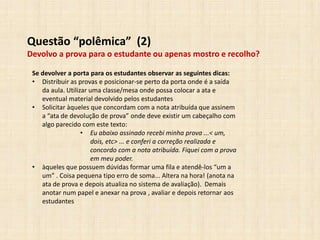 Questão “polêmica” (2)
Devolvo a prova para o estudante ou apenas mostro e recolho?
Se devolver a porta para os estudantes observar as seguintes dicas:
• Distribuir as provas e posicionar-se perto da porta onde é a saída
da aula. Utilizar uma classe/mesa onde possa colocar a ata e
eventual material devolvido pelos estudantes
• Solicitar àqueles que concordam com a nota atribuída que assinem
a “ata de devolução de prova” onde deve existir um cabeçalho com
algo parecido com este texto:
• Eu abaixo assinado recebi minha prova ...< um,
dois, etc> ... e conferi a correção realizada e
concordo com a nota atribuída. Fiquei com a prova
em meu poder.
• àqueles que possuem dúvidas formar uma fila e atendê-los “um a
um” . Coisa pequena tipo erro de soma... Altera na hora! (anota na
ata de prova e depois atualiza no sistema de avaliação). Demais
anotar num papel e anexar na prova , avaliar e depois retornar aos
estudantes
 