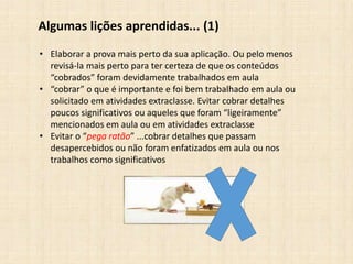 Algumas lições aprendidas... (1)
• Elaborar a prova mais perto da sua aplicação. Ou pelo menos
revisá-la mais perto para ter certeza de que os conteúdos
“cobrados” foram devidamente trabalhados em aula
• “cobrar” o que é importante e foi bem trabalhado em aula ou
solicitado em atividades extraclasse. Evitar cobrar detalhes
poucos significativos ou aqueles que foram “ligeiramente”
mencionados em aula ou em atividades extraclasse
• Evitar o “pega ratão” ...cobrar detalhes que passam
desapercebidos ou não foram enfatizados em aula ou nos
trabalhos como significativos
 
